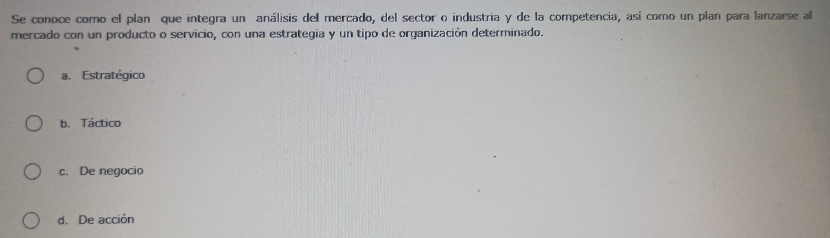 Se conoce como el plan que integra un análisis del mercado, del sector o industria y de la competencia, así como un plan para lanzarse al
mercado con un producto o servicio, con una estrategia y un tipo de organización determinado.
a. Estratégico
b. Táctico
c. De negocio
d. De acción