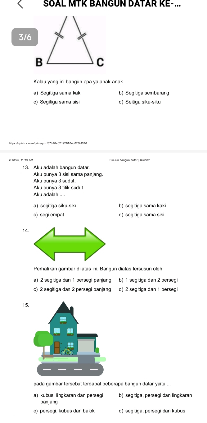 SOAL MTK BANGUN DATAR KE-...
316
Kalau yang ini bangun apa ya anak-anak....
a) Segitiga sama kaki b) Segitiga sembarang
c) Segitiga sama sisi d) Seitiga siku-siku
https : //q uiz iz z . co m/prin t/quiz/67b 40a 32 192 61 0eb 07 8bf02 6
2/18/25, 11:19 AM Ciri-ciri bangun datar | Quizizz
13. Aku adalah bangun datar.
Aku punya 3 sisi sama panjang.
Aku punya 3 sudut.
Aku punya 3 titik sudut.
Aku adalah ....
a) segitiga siku-siku b) segitiga sama kaki
c)segi empat d) segitiga sama sisi
14
Perhatikan gambar di atas ini. Bangun diatas tersusun oleh
a) 2 segitiga dan 1 persegi panjang b) 1 segitiga dan 2 persegi
c) 2 segitiga dan 2 persegi panjang d) 2 segitiga dan 1 persegi
15
pada gambar tersebut terdapat beberapa bangun datar yaitu ...
a) kubus, lingkaran dan persegi b) segitiga, persegi dan lingkaran
panjang
c) persegi, kubus dan balok d) segitiga, persegi dan kubus