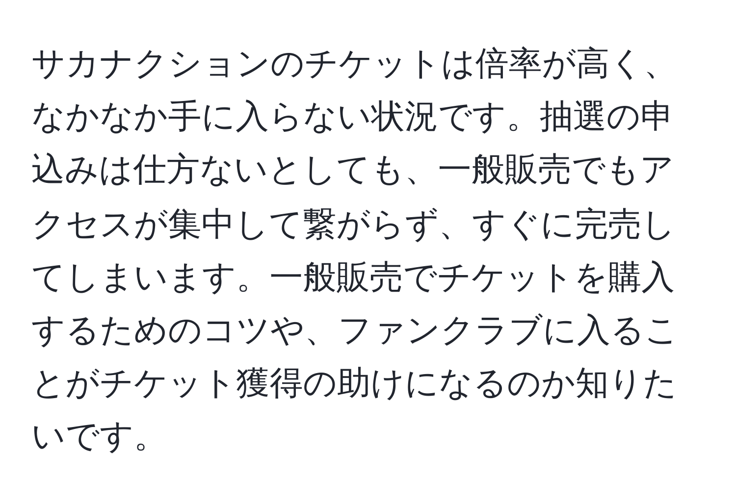 サカナクションのチケットは倍率が高く、なかなか手に入らない状況です。抽選の申込みは仕方ないとしても、一般販売でもアクセスが集中して繋がらず、すぐに完売してしまいます。一般販売でチケットを購入するためのコツや、ファンクラブに入ることがチケット獲得の助けになるのか知りたいです。