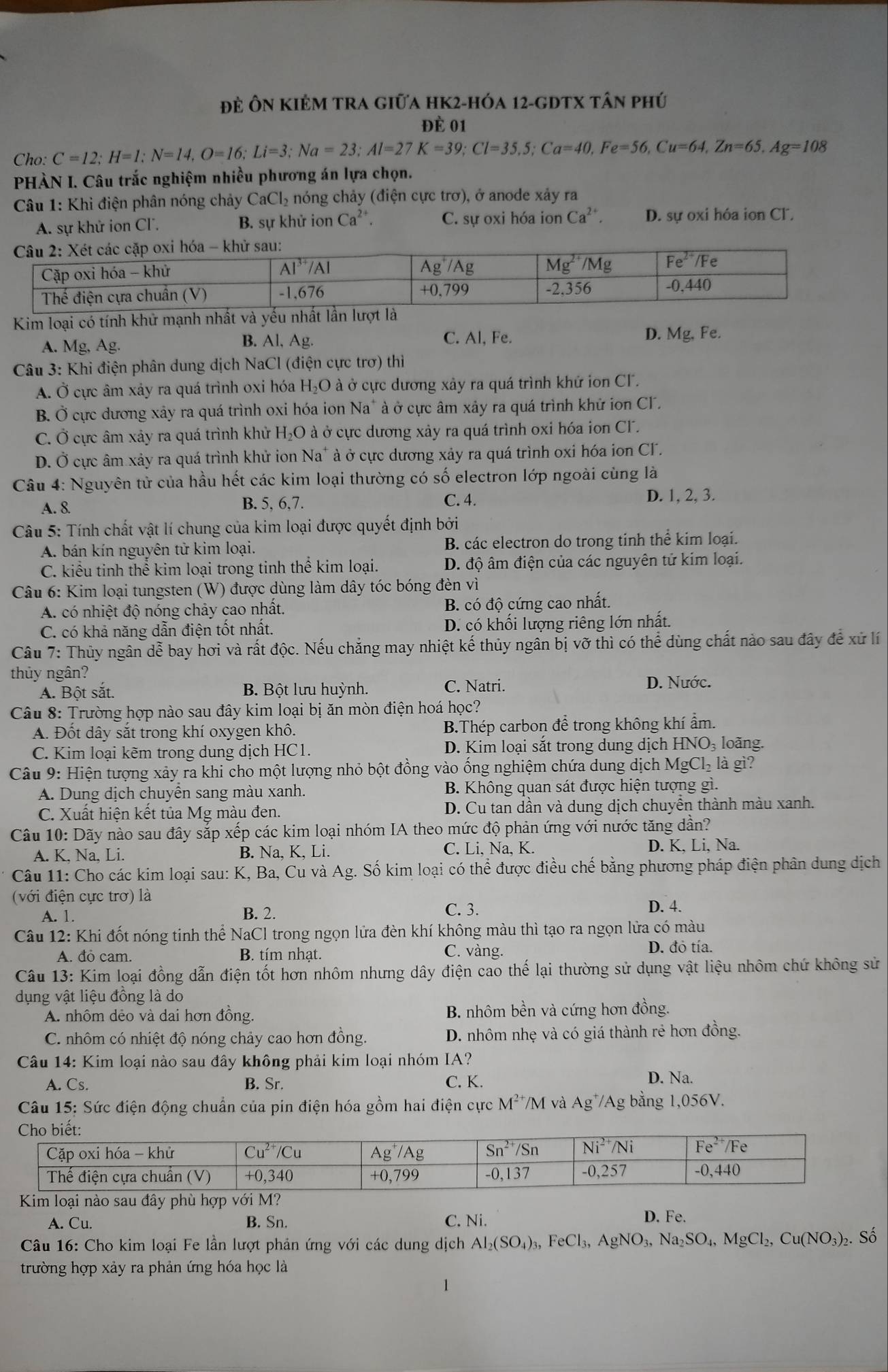 đẻ ÔN KIÊM TRA giữa hK2-hóa 12-gDTX tân phú
đề 01
Cho: C=12;H=1;N=14,O=16;Li=3;Na=23;Al=27K=39;Cl=35.5;Ca=40,Fe=56,Cu=64,Zn=65,Ag=108
PHÀN I. Câu trắc nghiệm nhiều phương án lựa chọn.
Câu 1: Khi điện phân nóng chảy CaCl_2 nóng chảy (điện cực trơ), ở anode xảy ra
A. sự khử ion Cl. B. sự khử ion Ca^(2+). C. sự oxi hóa ion Ca^(2+). D. sự oxi hóa ion Cl.
Kim loại có tính khử mạnh nhất và yếu nhấ
B. Al, Ag. C. Al, Fe.
A. Mg, Ag. D. Mg, Fe.
Câu 3: Khi điện phân dung dịch NaCl (điện cực trơ) thì
A. Ở cực âm xảy ra quá trình oxi hóa H_2C O à ở cực dương xây ra quá trình khử ion CF.
B. Ở cực dương xảy ra quá trình oxi hóa ion Na" à ở cực âm xảy ra quá trình khử ion CI.
C. Ở cực âm xảy ra quá trình khử H_2O ở à ở cực dương xảy ra quá trình oxi hóa ion CF.
D. Ở cực âm xảy ra quá trình khử ion Na* à ở cực dương xảy ra quá trình oxi hóa ion CF.
Câu 4: Nguyên tử của hầu hết các kim loại thường có số electron lớp ngoài cùng là
C. 4.
A. 8 B. 5, 6,7. D. 1, 2, 3.
Câu 5: Tính chất vật lí chung của kim loại được quyết định bởi
A. bán kín nguyên tử kim loại. B. các electron do trong tinh thể kim loại.
C. kiểu tinh thể kim loại trong tinh thể kim loại. D. độ âm điện của các nguyên tử kim loại.
Câu 6: Kim loại tungsten (W) được dùng làm dây tóc bóng đèn vì
A. có nhiệt độ nóng chảy cao nhất. B. có độ cứng cao nhất.
C. có khả năng dẫn điện tốt nhất. D. có khối lượng riêng lớn nhất.
Câu 7: Thủy ngân dễ bay hơi và rất độc. Nếu chẳng may nhiệt kế thủy ngân bị vỡ thì có thể dùng chất nào sau đây để xứ lí
thủy ngân?
A. Bột sắt. B. Bột lưu huỳnh. C. Natri. D. Nước.
Câu 8: Trường hợp nào sau đây kim loại bị ăn mòn điện hoá học?
A. Đốt dây sắt trong khí oxygen khô. B.Thép carbon để trong không khí ẩm.
C. Kim loại kẽm trong dung dịch HC1. D. Kim loại sắt trong dung dịch HNO₃ loãng.
Câu 9: Hiện tượng xảy ra khi cho một lượng nhỏ bột đồng vào ổng nghiệm chứa dung dịch MgCl₂ là gì?
A. Dung dịch chuyễn sang màu xanh. B. Không quan sát được hiện tượng gì.
C. Xuất hiện kết tủa Mg màu đen. D. Cu tan dần và dung dịch chuyển thành màu xanh.
Câu 10: Dãy nào sau đây sắp xếp các kim loại nhóm IA theo mức độ phản ứng với nước tăng dần?
A. K, Na, Li. B. Na, K, Li. C. Li, Na, K. D. K, Li, Na.
Câu 11: Cho các kim loại sau: K, Ba, Cu và Ag. Số kim loại có thể được điều chế bằng phương pháp điện phân dung dịch
(với điện cực trơ) là
A. 1.
B. 2. C. 3. D. 4.
Câu 12: Khi đốt nóng tinh thể NaCl trong ngọn lửa đèn khí không màu thì tạo ra ngọn lửa có màu
A. đỏ cam. B. tím nhạt. C. vàng. D. đỏ tía.
Câu 13: Kim loại đồng dẫn điện tốt hơn nhôm nhưng dây điện cao thế lại thường sử dụng vật liệu nhôm chứ không sử
dụng vật liệu đồng là do
A. nhôm dẻo và dai hơn đồng. B. nhôm bền và cứng hơn đồng.
C. nhôm có nhiệt độ nóng chảy cao hơn đồng. D. nhôm nhẹ và có giá thành rẻ hơn đồng.
Câu 14: Kim loại nào sau đây không phải kim loại nhóm IA?
A. Cs. B. Sr. C. K. D. Na.
Câu 15: Sức điện động chuẩn của pin điện hóa gồm hai điện cực M^(2+)/M và Ag*/Ag bằng 1,056V.
Kim loại nào sau đây phù hợp với M? D. Fe.
A. Cu. B. Sn. C. Ni.
Câu 16: Cho kim loại Fe lần lượt phản ứng với các dung dịch Al_2(SO_4)_3,FeCl_3,AgNO_3,Na_2SO_4,MgCl_2,Cu(NO_3)_2. Số
trường hợp xảy ra phản ứng hóa học là
1