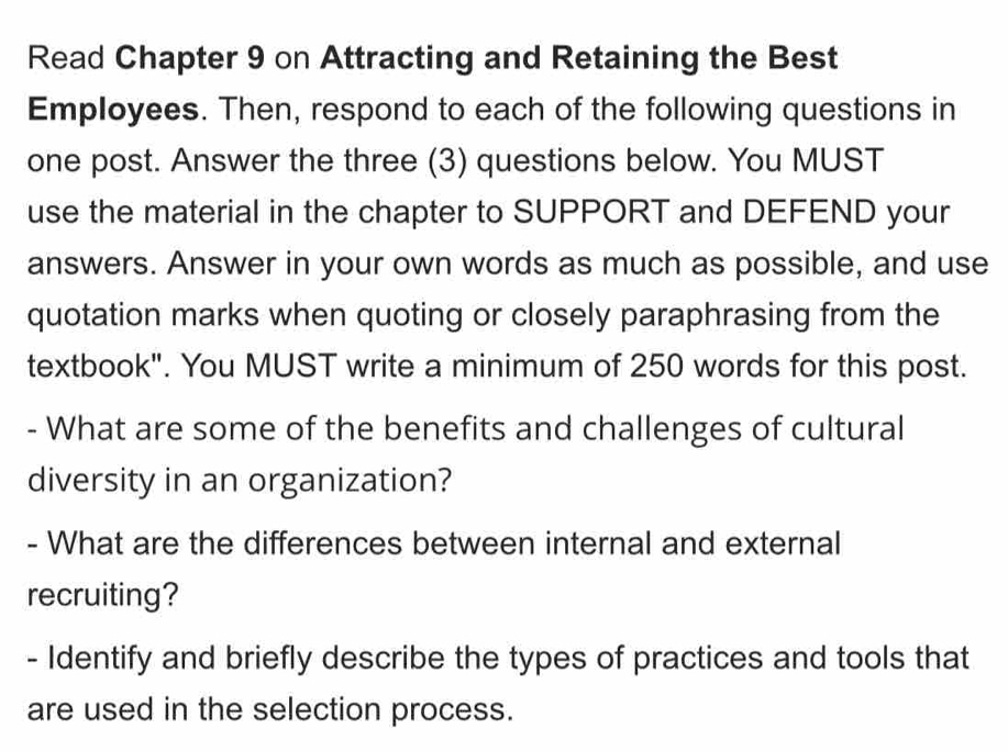 Read Chapter 9 on Attracting and Retaining the Best 
Employees. Then, respond to each of the following questions in 
one post. Answer the three (3) questions below. You MUST 
use the material in the chapter to SUPPORT and DEFEND your 
answers. Answer in your own words as much as possible, and use 
quotation marks when quoting or closely paraphrasing from the 
textbook". You MUST write a minimum of 250 words for this post. 
- What are some of the benefits and challenges of cultural 
diversity in an organization? 
- What are the differences between internal and external 
recruiting? 
- Identify and briefly describe the types of practices and tools that 
are used in the selection process.