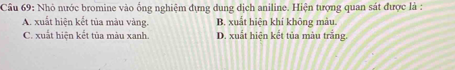 Nhỏ nước bromine vào ống nghiệm đựng dung dịch aniline. Hiện tượng quan sát được là :
A. xuất hiện kết tủa màu vàng. B. xuất hiện khí không màu.
C. xuất hiện kết tủa màu xanh. D. xuất hiện kết tủa màu trắng.