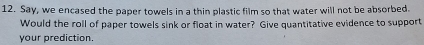 Say, we encased the paper towels in a thin plastic film so that water will not be absorbed. 
Would the roll of paper towels sink or float in water? Give quantitative evidence to support 
your prediction.