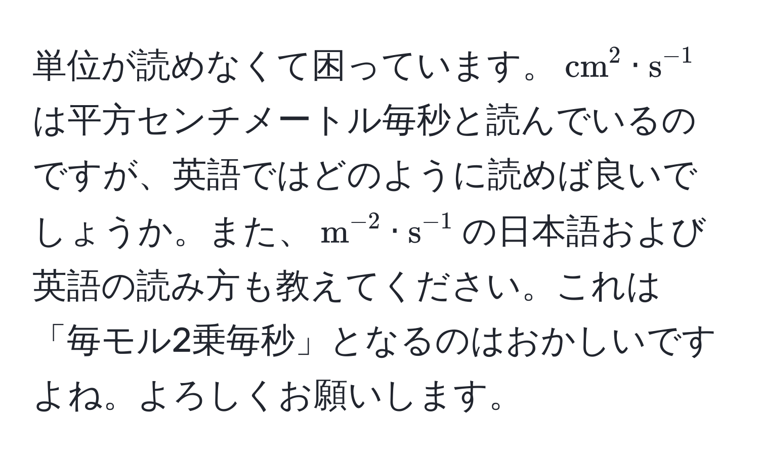 単位が読めなくて困っています。$ (cm)^(2 · s)^-1 $は平方センチメートル毎秒と読んでいるのですが、英語ではどのように読めば良いでしょうか。また、$ m^(-2) · s^(-1) $の日本語および英語の読み方も教えてください。これは「毎モル2乗毎秒」となるのはおかしいですよね。よろしくお願いします。