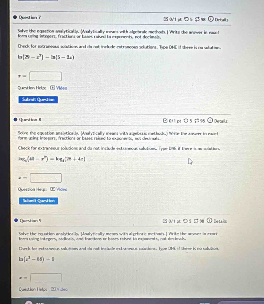 つ 5 $ 98 (1 Details 
Solve the equation analytically. (Analytically means with algebraic methods.) Write the answer in exact 
form using integers, fractions or bases raised to exponents, not decimals. 
Check for extraneous solutions and do not include extraneous solutions. Type DNE if there is no solution.
ln (29-x^2)=ln (5-2x)
x=□
Question Help: - Video 
Submit Question 
Question 8 □ 0/1 pt つ 5 2 98 Details 
Solve the equation analytically. (Analytically means with algebraic methods.) Write the answer in exact 
form using integers, fractions or bases raised to exponents, not decimals. 
Check for extraneous solutions and do not include extraneous solutions. Type DNE if there is no solution.
log _4(40-x^2)=log _4(28+4x)
x=□
Question Help: ® Video 
Submit Question 
Question 9 0/1 pt つ 5 $ 98 (i) Details 
Solve the equation analytically. (Analytically means with algebraic methods.) Write the answer in exact 
form using integers, radicals, and fractions or bases raised to exponents, not decimals. 
Check for extraneous solutions and do not include extraneous solutions. Type DNE if there is no solution.
ln (x^2-88)=0
x=□
Question Help; Video