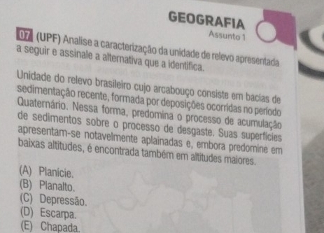 GEOGRAFIA
Assunto 1
07 (UPF) Analise a caracterização da unidade de relevo apresentada
a seguir e assinale a alternativa que a identifica.
Unidade do relevo brasileiro cujo arcabouço consiste em bacias de
sedimentação recente, formada por deposições ocorrídas no período
Quaternário. Nessa forma, predomina o processo de acumulação
de sedimentos sobre o processo de desgaste. Suas superfícies
apresentam-se notavelmente aplainadas e, embora predomine em
baixas altitudes, é encontrada também em altitudes maiores.
(A) Planície.
(B) Planalto.
(C) Depressão.
(D) Escarpa.
(E) Chapada.