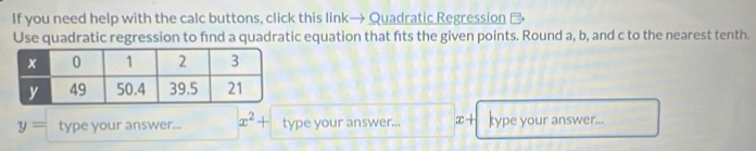 If you need help with the calc buttons, click this link→ Quadratic Regression 
Use quadratic regression to fnd a quadratic equation that fts the given points. Round a, b, and c to the nearest tenth.
y= type your answer... x^2+ type your answer... x+ type your answer...