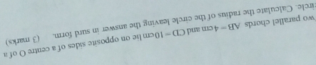 wo parallel chords AB=4cm and CD=10cm lie on opposite sides of a centre O of a 
ircle. Calculate the radius of the circle leaving the answer in surd form. (3 marks)