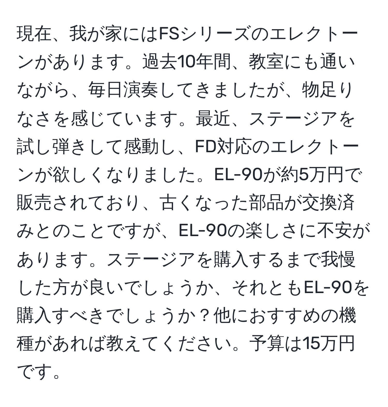 現在、我が家にはFSシリーズのエレクトーンがあります。過去10年間、教室にも通いながら、毎日演奏してきましたが、物足りなさを感じています。最近、ステージアを試し弾きして感動し、FD対応のエレクトーンが欲しくなりました。EL-90が約5万円で販売されており、古くなった部品が交換済みとのことですが、EL-90の楽しさに不安があります。ステージアを購入するまで我慢した方が良いでしょうか、それともEL-90を購入すべきでしょうか？他におすすめの機種があれば教えてください。予算は15万円です。