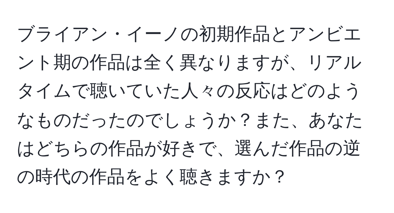 ブライアン・イーノの初期作品とアンビエント期の作品は全く異なりますが、リアルタイムで聴いていた人々の反応はどのようなものだったのでしょうか？また、あなたはどちらの作品が好きで、選んだ作品の逆の時代の作品をよく聴きますか？