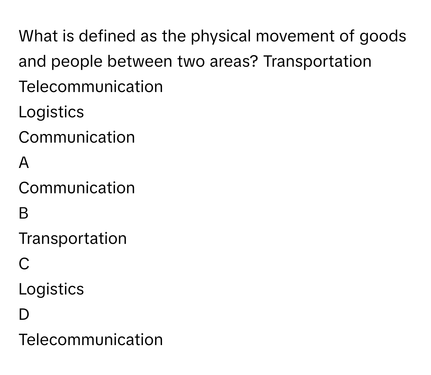 What is defined as the physical movement of goods and people between two areas? Transportation
Telecommunication
Logistics
Communication

A  
Communication 


B  
Transportation 


C  
Logistics 


D  
Telecommunication