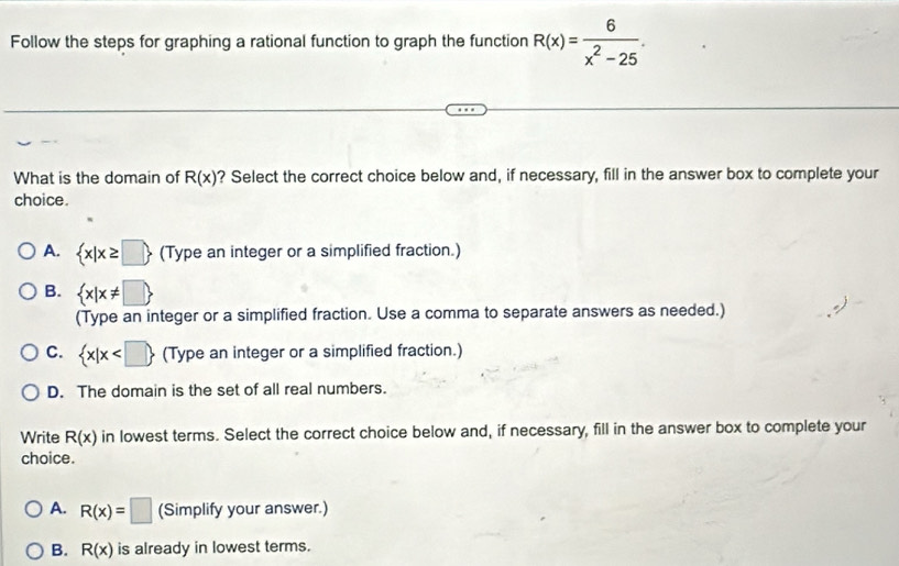 Follow the steps for graphing a rational function to graph the function R(x)= 6/x^2-25 . 
What is the domain of R(x) ? Select the correct choice below and, if necessary, fill in the answer box to complete your
choice.
A.  x|x≥ □  (Type an integer or a simplified fraction.)
B.  x|x!= □ 
(Type an integer or a simplified fraction. Use a comma to separate answers as needed.)
C.  x|x (Type an integer or a simplified fraction.)
D. The domain is the set of all real numbers.
Write R(x) in lowest terms. Select the correct choice below and, if necessary, fill in the answer box to complete your
choice.
A. R(x)=□ (Simplify your answer.)
B. R(x) is already in lowest terms.