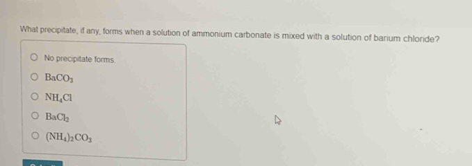 What precipitate, if any, forms when a solution of ammonium carbonate is mixed with a solution of barium chloride?
No precipitate forms
BaCO_3
NH_4Cl
BaCl_2
(NH_4) _2CO_3