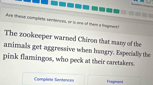 Questions Answere 
Are these complete sentences, or is one of them a fragment? 
The zookeeper warned Chiron that many of the 
animals get aggressive when hungry. Especially the 
pink flamingos, who peck at their caretakers. 
Complete Sentences Fragment