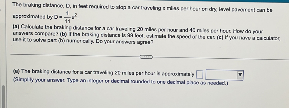 The braking distance, D, in feet required to stop a car traveling x miles per hour on dry, level pavement can be 
approximated by D= 1/11 x^2. 
(a) Calculate the braking distance for a car traveling 20 miles per hour and 40 miles per hour. How do your 
answers compare? (b) If the braking distance is 99 feet, estimate the speed of the car. (c) If you have a calculator, 
use it to solve part (b) numerically. Do your answers agree? 
(a) The braking distance for a car traveling 20 miles per hour is approximately □ 
(Simplify your answer. Type an integer or decimal rounded to one decimal place as needed.)