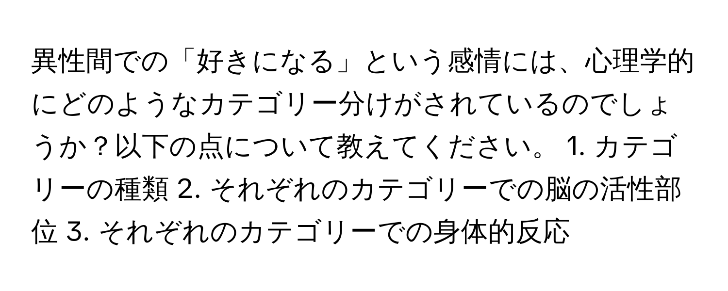 異性間での「好きになる」という感情には、心理学的にどのようなカテゴリー分けがされているのでしょうか？以下の点について教えてください。 1. カテゴリーの種類 2. それぞれのカテゴリーでの脳の活性部位 3. それぞれのカテゴリーでの身体的反応