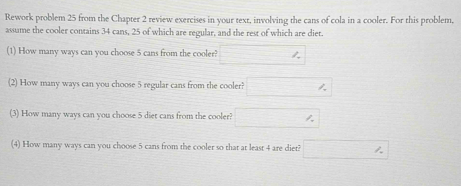 Rework problem 25 from the Chapter 2 review exercises in your text, involving the cans of cola in a cooler. For this problem, 
assume the cooler contains 34 cans, 25 of which are regular, and the rest of which are diet. 
(1) How many ways can you choose 5 cans from the cooler? frac ^circ  
(2) How many ways can you choose 5 regular cans from the cooler? □ h
(3) How many ways can you choose 5 diet cans from the cooler? □ %
(4) How many ways can you choose 5 cans from the cooler so that at least 4 are diet? □ h