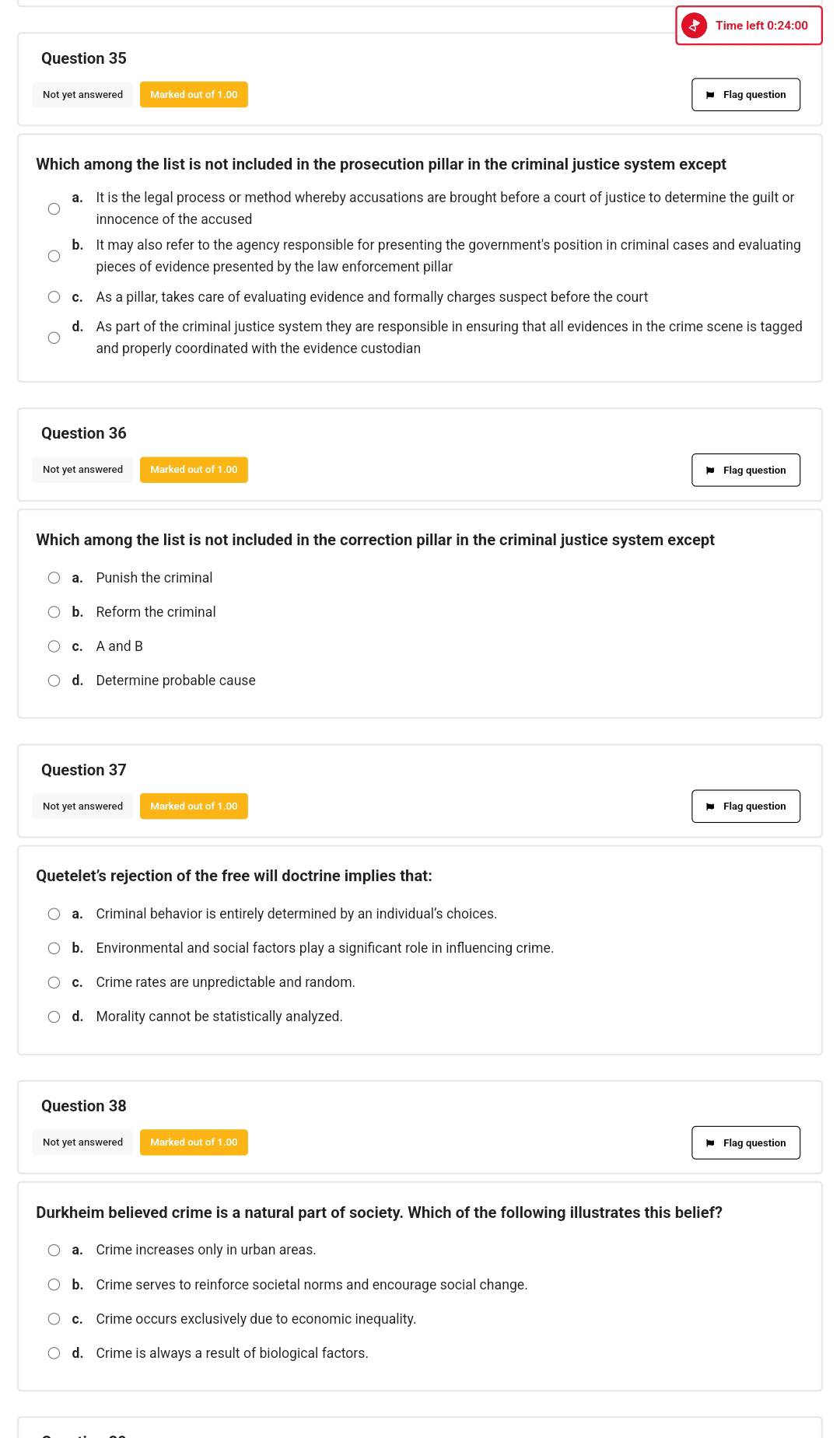 Time left 0:24:00
Question 35
Not yet answered Marked out of 1.00
Flag question
Which among the list is not included in the prosecution pillar in the criminal justice system except
a. It is the legal process or method whereby accusations are brought before a court of justice to determine the guilt or
innocence of the accused
b. It may also refer to the agency responsible for presenting the government's position in criminal cases and evaluating
pieces of evidence presented by the law enforcement pillar
c. As a pillar, takes care of evaluating evidence and formally charges suspect before the court
d. As part of the criminal justice system they are responsible in ensuring that all evidences in the crime scene is tagged
and properly coordinated with the evidence custodian
Question 36
Not yet answered Marked out of 1.00 Flag question
Which among the list is not included in the correction pillar in the criminal justice system except
a. Punish the criminal
b. Reform the criminal
c. A and B
d. Determine probable cause
Question 37
Not yet answered Marked out of 1.00
Flag question
Quetelet's rejection of the free will doctrine implies that:
a. Criminal behavior is entirely determined by an individual’s choices.
b. Environmental and social factors play a significant role in influencing crime.
c. Crime rates are unpredictable and random.
d. Morality cannot be statistically analyzed.
Question 38
Not yet answered Marked out of 1.00
Flag question
Durkheim believed crime is a natural part of society. Which of the following illustrates this belief?
a. Crime increases only in urban areas.
b. Crime serves to reinforce societal norms and encourage social change.
c. Crime occurs exclusively due to economic inequality.
d. Crime is always a result of biological factors.