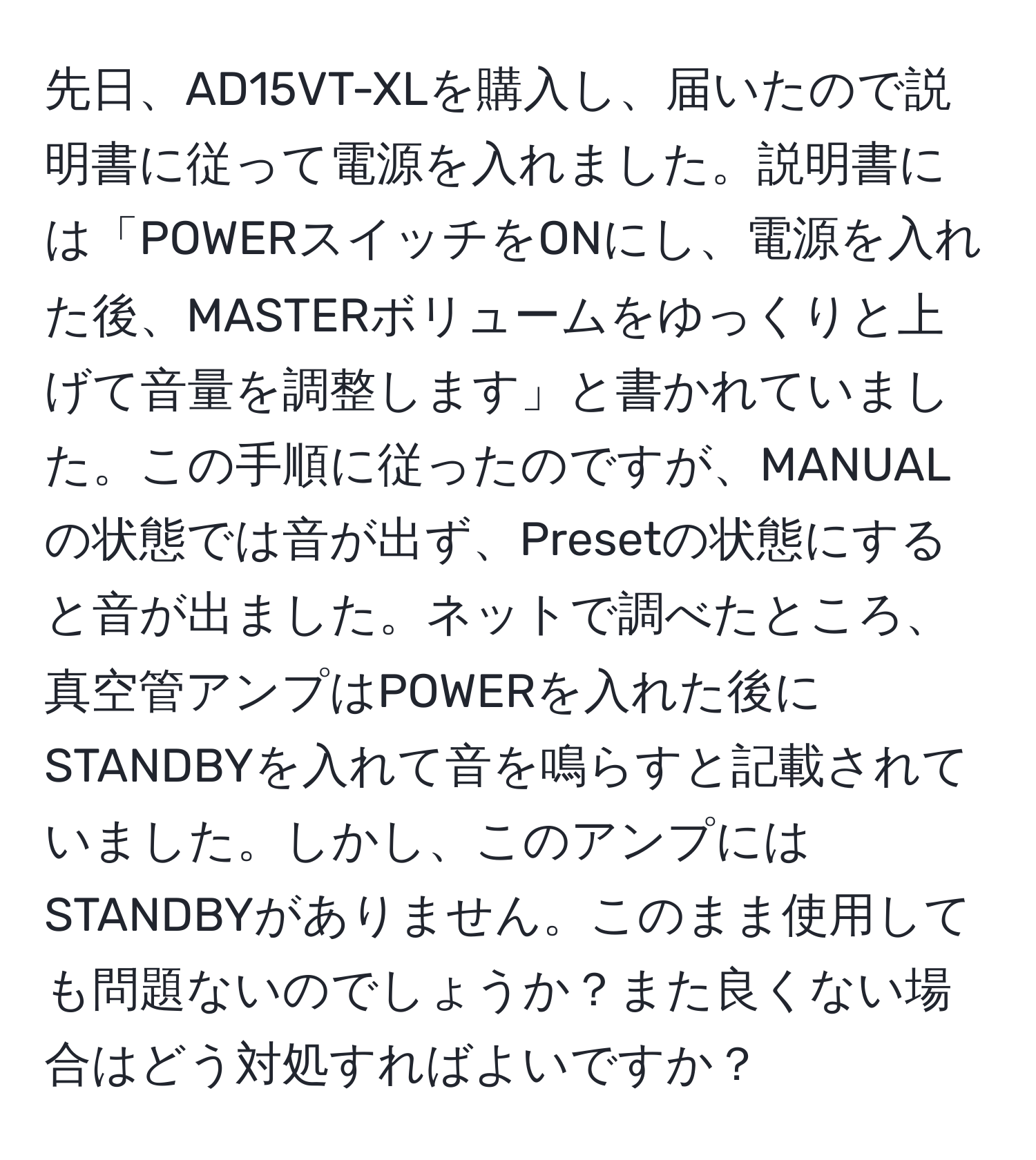 先日、AD15VT-XLを購入し、届いたので説明書に従って電源を入れました。説明書には「POWERスイッチをONにし、電源を入れた後、MASTERボリュームをゆっくりと上げて音量を調整します」と書かれていました。この手順に従ったのですが、MANUALの状態では音が出ず、Presetの状態にすると音が出ました。ネットで調べたところ、真空管アンプはPOWERを入れた後にSTANDBYを入れて音を鳴らすと記載されていました。しかし、このアンプにはSTANDBYがありません。このまま使用しても問題ないのでしょうか？また良くない場合はどう対処すればよいですか？