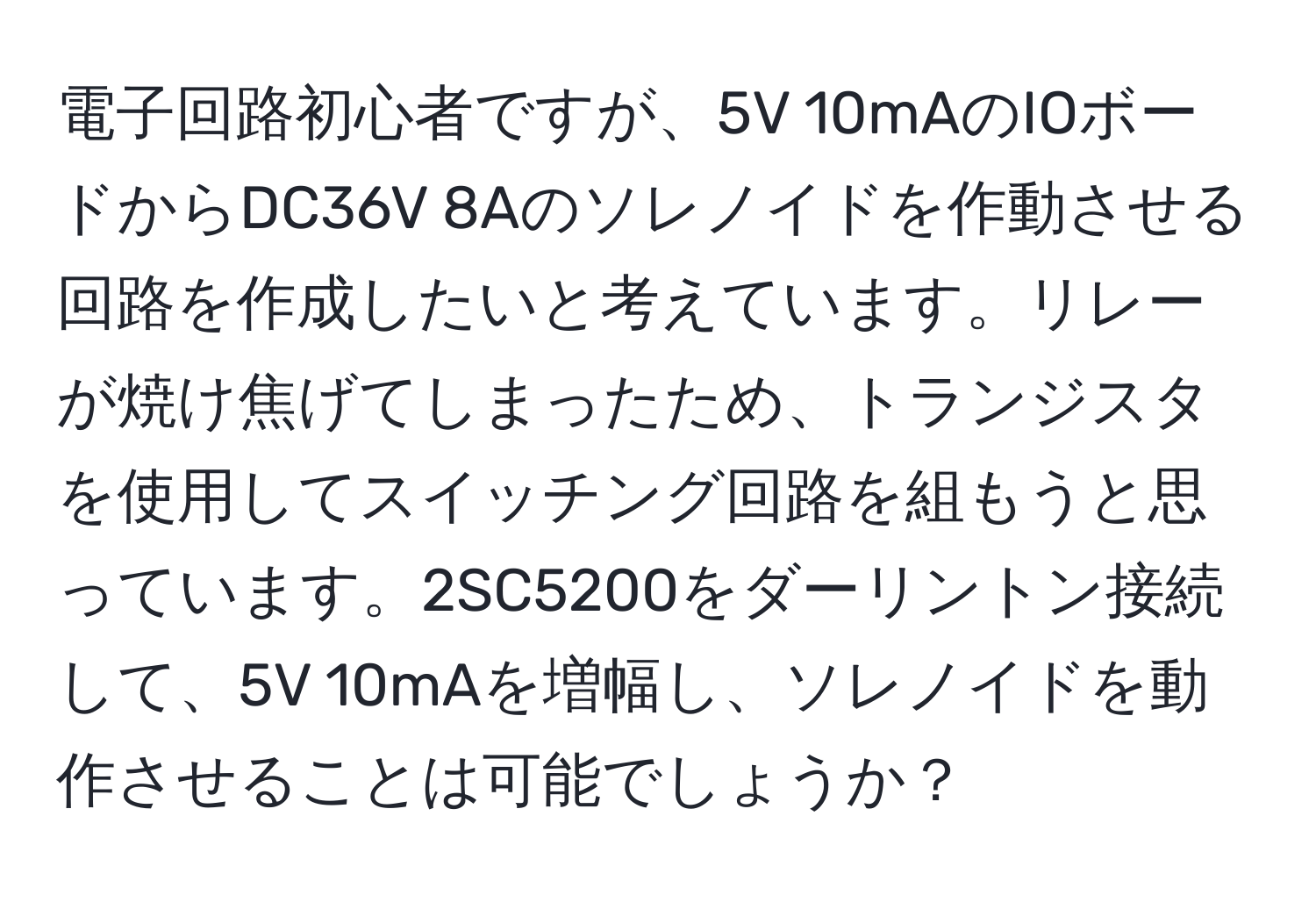 電子回路初心者ですが、5V 10mAのIOボードからDC36V 8Aのソレノイドを作動させる回路を作成したいと考えています。リレーが焼け焦げてしまったため、トランジスタを使用してスイッチング回路を組もうと思っています。2SC5200をダーリントン接続して、5V 10mAを増幅し、ソレノイドを動作させることは可能でしょうか？