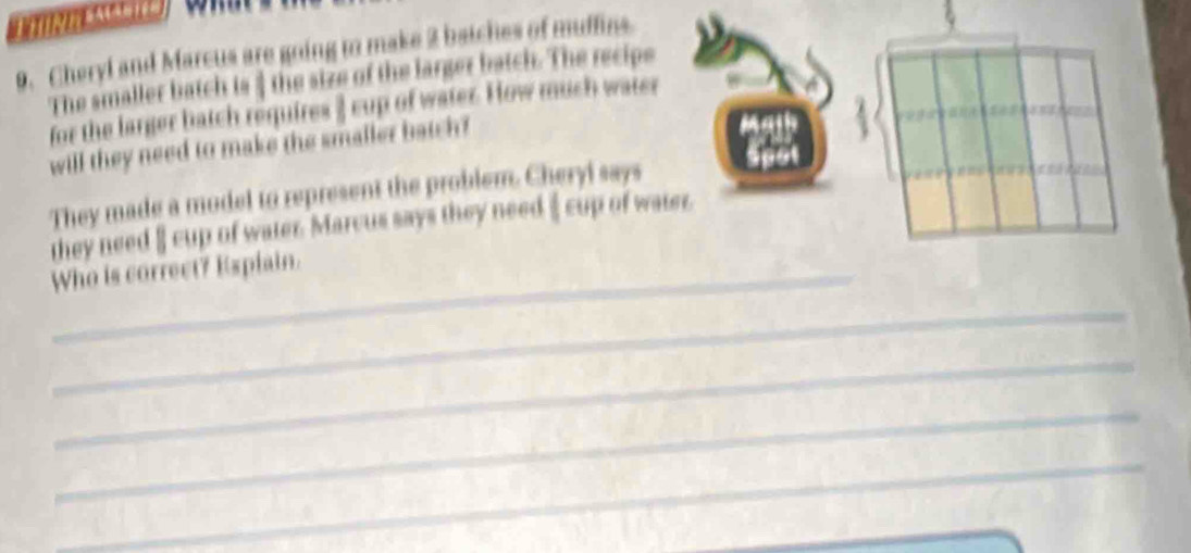 Cheryl and Marcus are going to make 2 batches of muffins. 
The smaller batch is ] the size of the larger batch. The recipe 
for the larger batch requires ] cup of water. How much water 
will they need to make the smaller batch ? 
They made a model to represent the problem. Cheryl says 
they need § cup of water. Marcus says they need $ cup of water. 
_Who is correct? Espiain. 
_ 
_ 
_ 
_