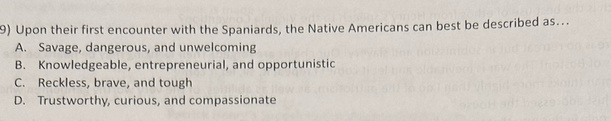 Upon their first encounter with the Spaniards, the Native Americans can best be described as...
A. Savage, dangerous, and unwelcoming
B. Knowledgeable, entrepreneurial, and opportunistic
C. Reckless, brave, and tough
D. Trustworthy, curious, and compassionate