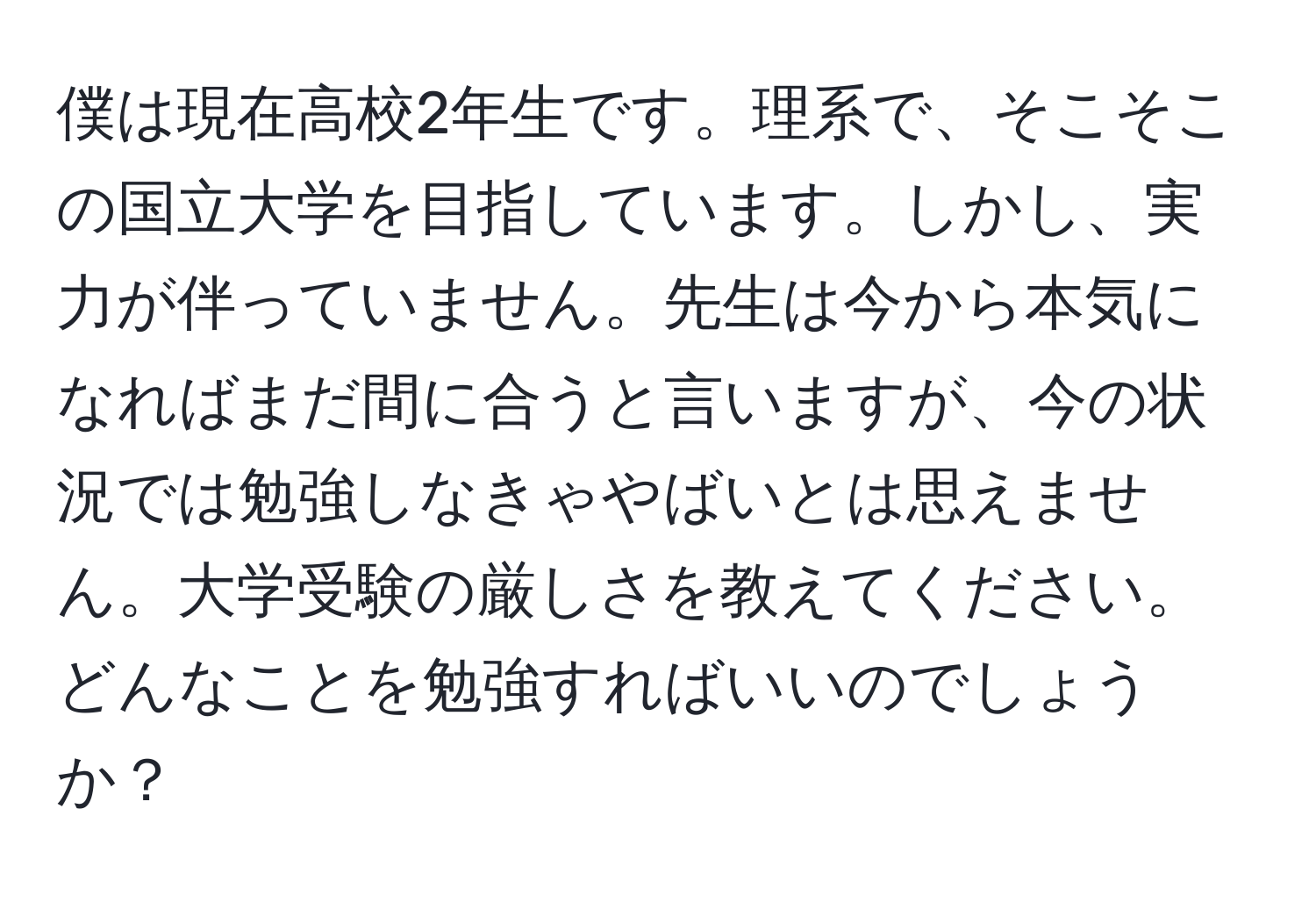 僕は現在高校2年生です。理系で、そこそこの国立大学を目指しています。しかし、実力が伴っていません。先生は今から本気になればまだ間に合うと言いますが、今の状況では勉強しなきゃやばいとは思えません。大学受験の厳しさを教えてください。どんなことを勉強すればいいのでしょうか？