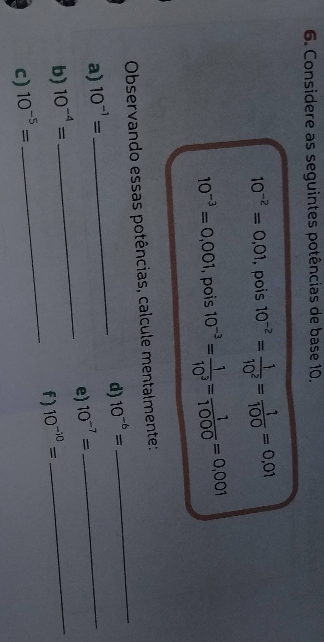 Considere as seguintes potências de base 10.
10^(-2)=0,01 ,pois 10^(-2)= 1/10^2 = 1/100 =0,01
10^(-3)=0,001 , pois 10^(-3)= 1/10^3 = 1/1000 =0,001
_ 
Observando essas potências, calcule mentalmente: 
_ 
d) 10^(-6)=
_ 
a) 10^(-1)=
e) 10^(-7)=
_ 
_ 
b) 10^(-4)=
f ) 10^(-10)=
_ 
c) 10^(-5)=