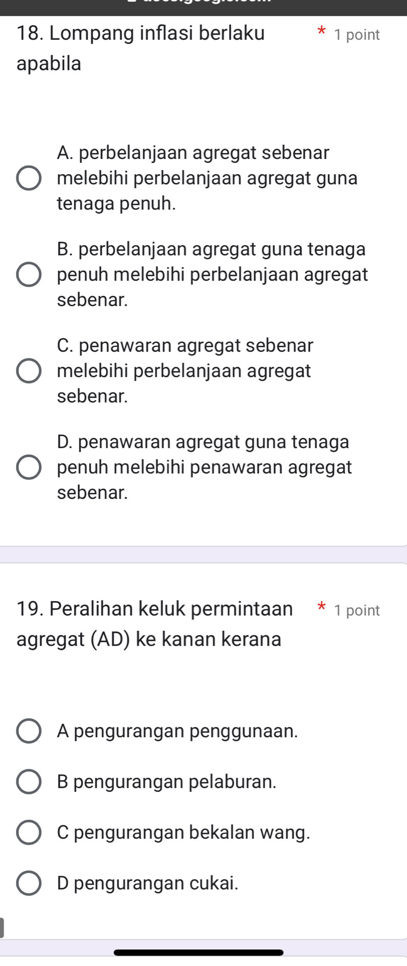 Lompang inflasi berlaku 1 point
apabila
A. perbelanjaan agregat sebenar
melebihi perbelanjaan agregat guna
tenaga penuh.
B. perbelanjaan agregat guna tenaga
penuh melebihi perbelanjaan agregat
sebenar.
C. penawaran agregat sebenar
melebihi perbelanjaan agregat
sebenar.
D. penawaran agregat guna tenaga
penuh melebihi penawaran agregat
sebenar.
19. Peralihan keluk permintaan * 1 point
agregat (AD) ke kanan kerana
A pengurangan penggunaan.
B pengurangan pelaburan.
C pengurangan bekalan wang.
D pengurangan cukai.