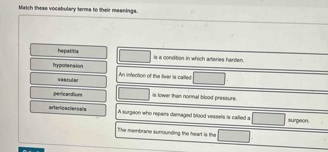 Match these vocabulary terms to their meanings.
hepatitis is a condition in which arteries harden.
hypotension
An infection of the liver is called
vascular
pericardium
is lower than normal blood pressure.
arteriosclerosis A surgeon who repairs damaged blood vessels is called a surgeon.
The membrane surrounding the heart is the