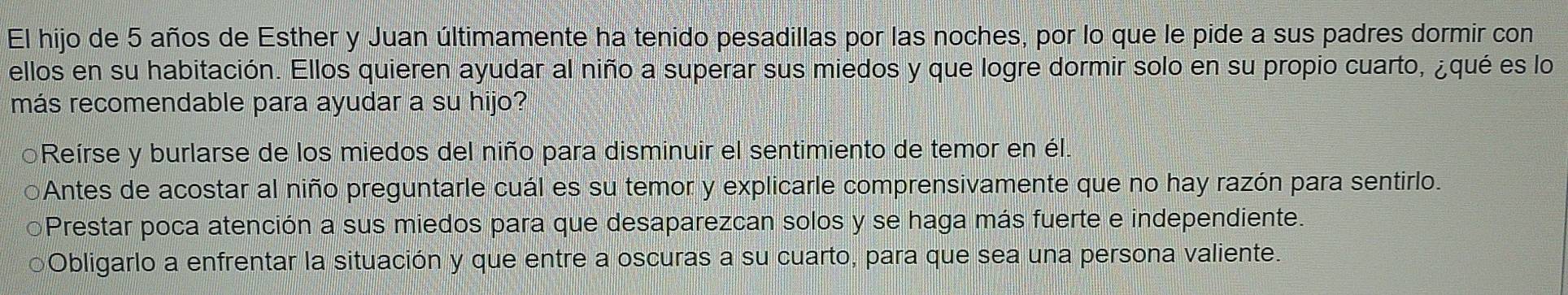 El hijo de 5 años de Esther y Juan últimamente ha tenido pesadillas por las noches, por lo que le pide a sus padres dormir con
ellos en su habitación. Ellos quieren ayudar al niño a superar sus miedos y que logre dormir solo en su propio cuarto, ¿qué es lo
más recomendable para ayudar a su hijo?
Reírse y burlarse de los miedos del niño para disminuir el sentimiento de temor en él.
Antes de acostar al niño preguntarle cuál es su temor y explicarle comprensivamente que no hay razón para sentirlo.
Prestar poca atención a sus miedos para que desaparezcan solos y se haga más fuerte e independiente.
○Obligarlo a enfrentar la situación y que entre a oscuras a su cuarto, para que sea una persona valiente.