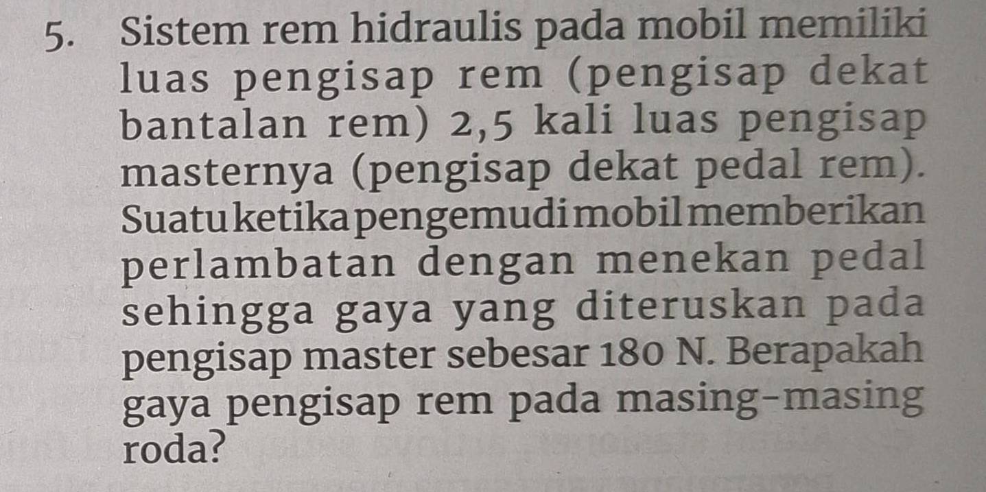 Sistem rem hidraulis pada mobil memiliki 
luas pengisap rem (pengisap dekat 
bantalan rem) 2,5 kali luas pengisap 
masternya (pengisap dekat pedal rem). 
Suatu ketika pengemudi mobil memberikan 
perlambatan dengan menekan pedal 
sehingga gaya yang diteruskan pada 
pengisap master sebesar 180 N. Berapakah 
gaya pengisap rem pada masing-masing 
roda?