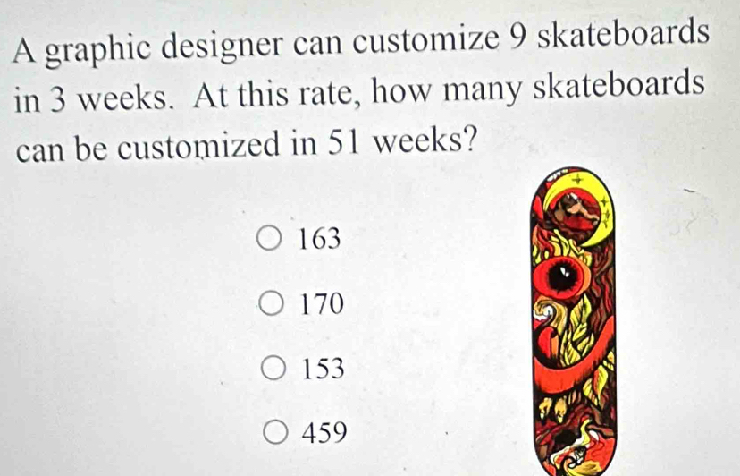 A graphic designer can customize 9 skateboards
in 3 weeks. At this rate, how many skateboards
can be customized in 51 weeks?
163
170
153
459