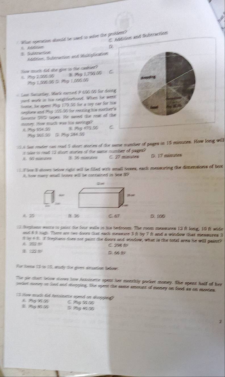 Addition and Subtraction
What operation should be ased to solve the problem?
A Aditition D
E Sutitiacción
éddition, Subtrction and Muitiplication
How much did she give to the cashier?
4. Pp 2 000 10 B. thy 1,750,00 C
fp 1,500 D: fp 110( :hoouing
Las Sanndy Marle camed P 650:00 für doing
yad wor in his neighborhood. When her went
Home; he sgant Pp 179.50 for a toy car for his
neghew and Phy 165 00 for renting his mother's
verte 20D tages. Hs saved the reat of the
maney. Ho much was his savin gs?
& Pp 2 5 B Py 17050 C
Py 36 5 5 D Pg 204 50
6 hat reader can read 5 short stories of the same number of pages in 15 minutes. How long will
is sake as read 23 slors stories of the same number of pagea?
& A ninates 3 36 minutes C. 27 minutes D. 17 minutes
i Sow B shown below right willl be flled with small boxes, each measuring the dimensions of box
A how many small foxes will be contained in fox By
é 2 D. 100
Sephans wans io gaint the four walls in his bedroom. The room measures 12 it long. 10 it wide
and 3 t mgh. There are two doors that each measure 3 it by 7 it and a window that measures 3
t he t i i Stephans does not paint the doors and window, what is the total area he will paint?
C. 208 f
B. 122 D. 
te fes 13 to 15), study the giver situation Befn
The gie chat selow shows how intoinette spent her monthly pocket money. She spent hall of her
pocket money on lood and shopping. She spent the same amount of money on lood as on movies
ow much did intoinette spend on shopping."
C. Pp 10 00
p 4 10
2