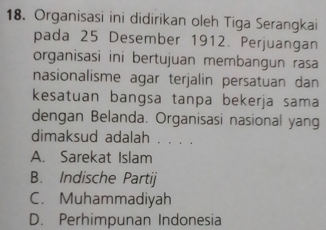 Organisasi ini didirikan oleh Tiga Serangkai
pada 25 Desember 1912. Perjuangan
organisasi ini bertujuan membangun rasa
nasionalisme agar terjalin persatuan dan
kesatuan bangsa tanpa bekerja sama
dengan Belanda. Organisasi nasional yang
dimaksud adalah . . . .
A. Sarekat Islam
B. Indische Partij
C. Muhammadiyah
D. Perhimpunan Indonesia