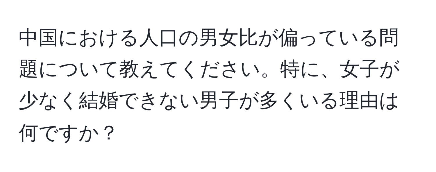 中国における人口の男女比が偏っている問題について教えてください。特に、女子が少なく結婚できない男子が多くいる理由は何ですか？