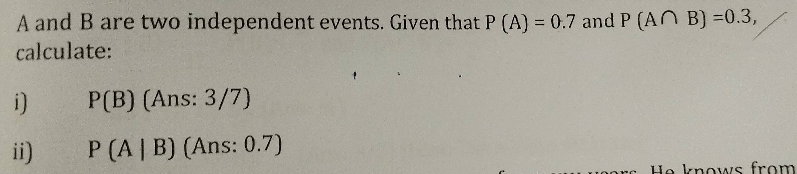 A and B are two independent events. Given that P(A)=0.7 and P(A∩ B)=0.3, 
calculate: 
i)
P(B) (Ans: 3/7) 
ii) P(A|B) (Ans: 0.7)