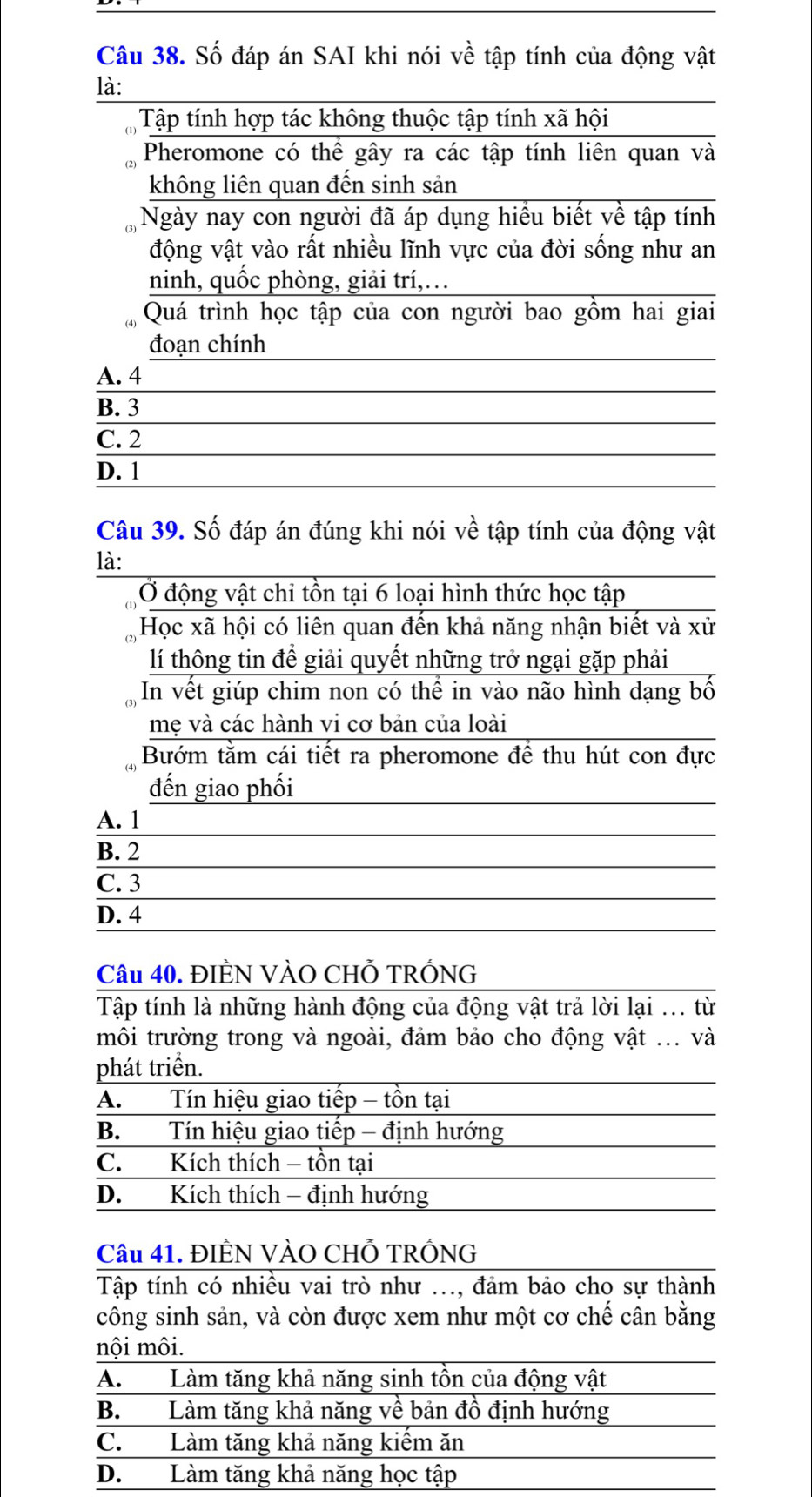 Số đáp án SAI khi nói về tập tính của động vật
là:
Tập tính hợp tác không thuộc tập tính xã hội
Pheromone có thể gây ra các tập tính liên quan và
không liên quan đến sinh sản
Ngày nay con người đã áp dụng hiều biết về tập tính
động vật vào rất nhiều lĩnh vực của đời sống như an
ninh, quốc phòng, giải trí,…
Quá trình học tập của con người bao gồm hai giai
đoạn chính
A. 4
B. 3
C. 2
D. 1
Câu 39. Số đáp án đúng khi nói về tập tính của động vật
là:
Ở động vật chi tồn tại 6 loại hình thức học tập
Học xã hội có liên quan đến khả năng nhận biết và xử
lí thông tin để giải quyết những trở ngại gặp phải
In vết giúp chim non có thể in vào não hình dạng bố
mẹ và các hành vi cơ bản của loài
Bướm tăm cái tiết ra pheromone đề thu hút con đực
đến giao phối
A. 1
B. 2
C. 3
D. 4
Câu 40. ĐIÈN VÀO CHỗ TRỐNG
Tập tính là những hành động của động vật trả lời lại ... từ
môi trường trong và ngoài, đảm bảo cho động vật ... và
phát triển.
A. Tín hiệu giao tiếp - tồn tại
B. Tín hiệu giao tiếp - định hướng
C. Kích thích - tồn tại
D. Kích thích - định hướng
Câu 41. ĐIÊN VÀO CHỗ TRỐNG
Tập tính có nhiều vai trò như ..., đảm bảo cho sự thành
công sinh sản, và còn được xem như một cơ chế cân bằng
nội môi.
A.  Làm tăng khả năng sinh tồn của động vật
B. Làm tăng khả năng về bản đồ định hướng
C. Làm tăng khả năng kiếm ăn
D. Làm tăng khả năng học tập