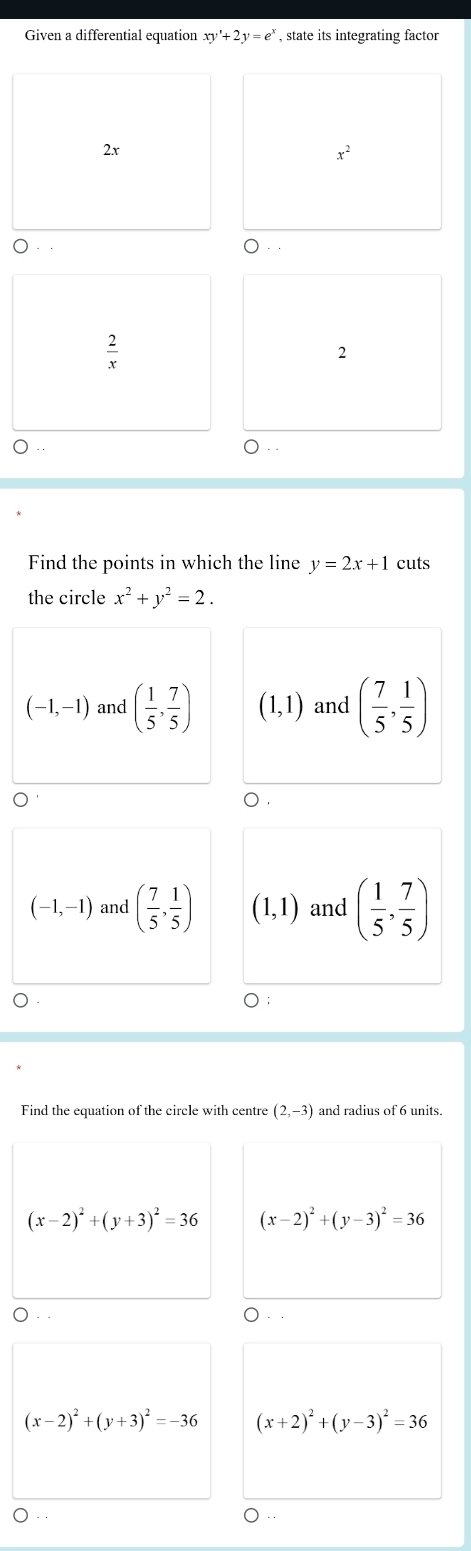 Given a differential equation xy'+2y=e^x , state its integrating factor
2x
x^2
 2/x 
2
.
Find the points in which the line y=2x+1 cuts
the circle x^2+y^2=2.
(-1,-1) and ( 1/5 , 7/5 ) (1,1) and ( 7/5 , 1/5 )
(-1,-1) and ( 7/5 , 1/5 ) (1,1) and ( 1/5 , 7/5 )
Find the equation of the circle with centre (2,-3) and radius of 6 units.
(x-2)^2+(y+3)^2=36 (x-2)^2+(y-3)^2=36
(x-2)^2+(y+3)^2=-36 (x+2)^2+(y-3)^2=36