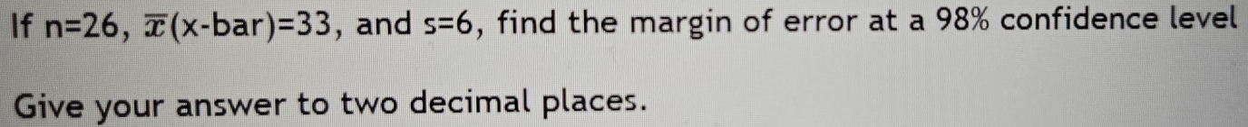 If n=26, overline x(x-bar)=33 , and s=6 , find the margin of error at a 98% confidence level 
Give your answer to two decimal places.