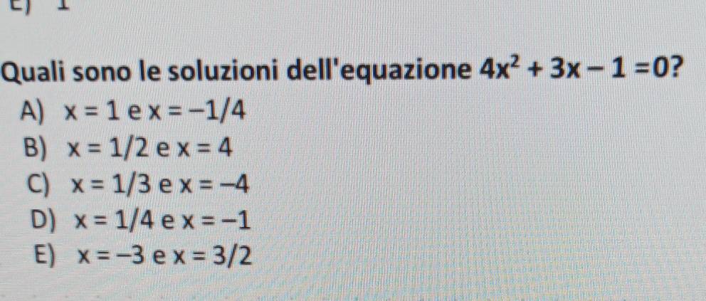 Quali sono le soluzioni dell'equazione 4x^2+3x-1=0 ?
A) x=1 e x=-1/4
B) x=1/2 e x=4
C) x=1/3 e x=-4
D) x=1/4 e x=-1
E) x=-3 e x=3/2