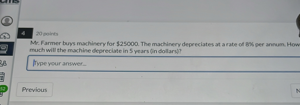 4 20 points 
Mr. Farmer buys machinery for $25000. The machinery depreciates at a rate of 8% per annum. How 
much will the machine depreciate in 5 years (in dollars)? 
28 |Type your answer... 
52 Previous N