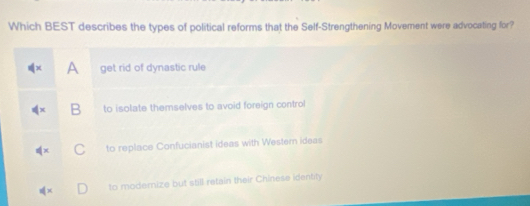 Which BEST describes the types of political reforms that the Self-Strengthening Movement were advocating for?
A get rid of dynastic rule
B to isolate themselves to avoid foreign control
to replace Confucianist ideas with Western ideas
to modernize but still retain their Chinese identity