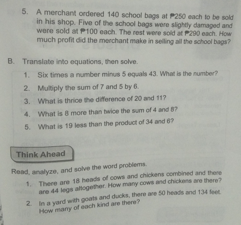 A merchant ordered 140 school bags at P250 each to be sold 
in his shop. Five of the school bags were slightly damaged and 
were sold at 100 each. The rest were sold at 290 each. How 
much profit did the merchant make in selling all the school bags? 
B. Translate into equations, then solve. 
1. Six times a number minus 5 equals 43. What is the number? 
2. Multiply the sum of 7 and 5 by 6. 
3. What is thrice the difference of 20 and 11? 
4. What is 8 more than twice the sum of 4 and 8? 
5. What is 19 less than the product of 34 and 6? 
Think Ahead 
Read, analyze, and solve the word problems. 
1. There are 18 heads of cows and chickens combined and there 
are 44 legs altogether. How many cows and chickens are there? 
2. In a yard with goats and ducks, there are 50 heads and 134 feet. 
How many of each kind are there?