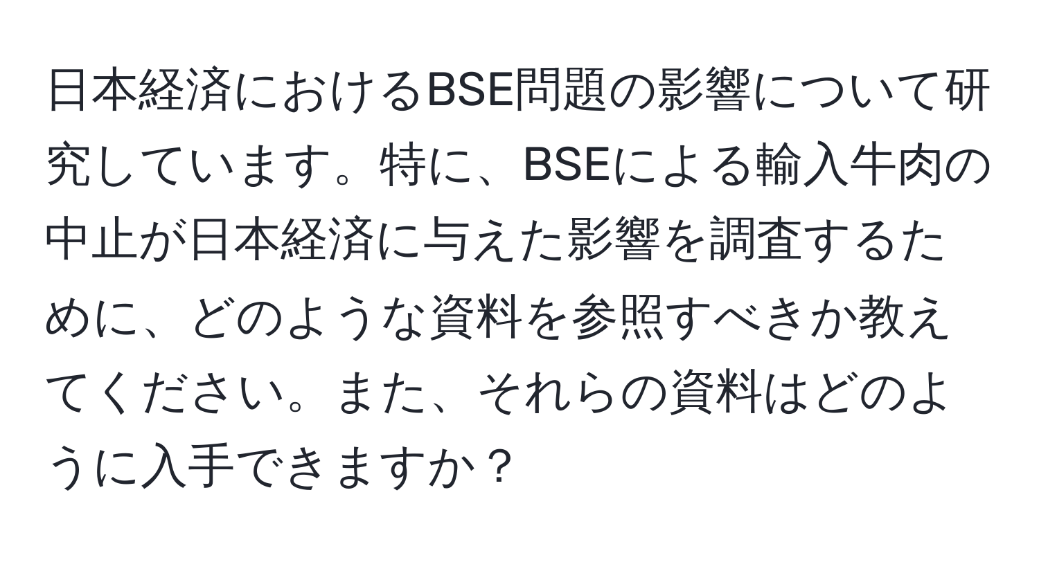 日本経済におけるBSE問題の影響について研究しています。特に、BSEによる輸入牛肉の中止が日本経済に与えた影響を調査するために、どのような資料を参照すべきか教えてください。また、それらの資料はどのように入手できますか？