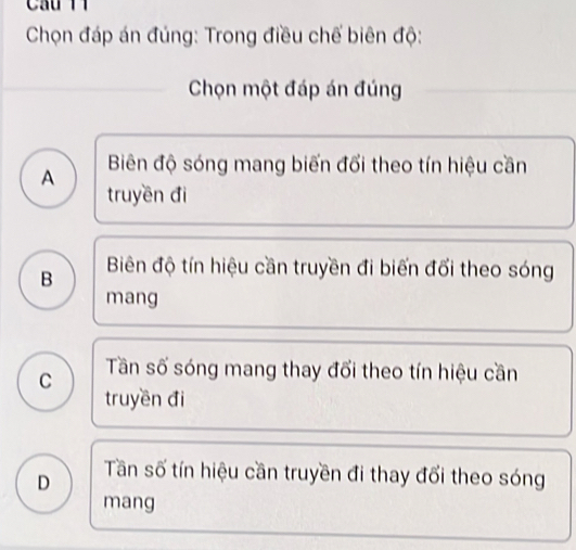 Chọn đáp án đúng: Trong điều chế biên độ:
Chọn một đáp án đúng
Biên độ sóng mang biến đổi theo tín hiệu cần
A truyền đi
B Biên độ tín hiệu cần truyền đi biến đổi theo sóng
mang
C Tần số sóng mang thay đổi theo tín hiệu cần
truyền đi
D Tần số tín hiệu cần truyền đi thay đổi theo sóng
mang