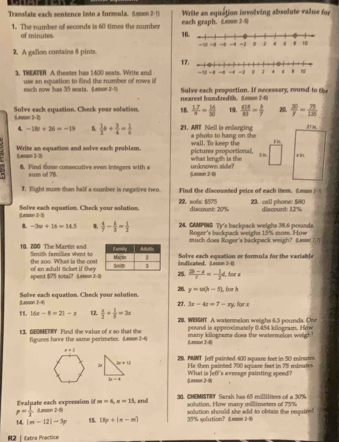 Translate each sentence into a formula. (Lesson 2-1) Write an equation involving absolute value for
1. The number of seconds is 60 times the number each graph. (Lssson 2-5)
of minutes. 1
2. A gallon contains 8 pints.
1
3. THEATER A theater has 1400 seats. Write and 
use an equation to find the number of rows if
each row has 35 seats. (Lesson 2-1) Solve each proportion. If necessary, round to the
nearest hundredth. (Lesson 2-6)
Solve each equation. Check your solution. 18.  (1.7)/n = 16/30  19.  418/83 = b/7  20.  30/y = 75/135 
(Lesson 2-2)
4. -18t+26=-19 5.  1/2 b+ 3/4 = 1/6  21, ART Neil is enlarging
a photo to hang on the
wall. To keep the 3 In.
Write an equation and solve each problem.
(Lesson 2-3 pictures proportional, 
5 in.
what length is the
6. Find three consecutive even integers with a unknown side?
sum of 78. (Lesson 2-6)
7. Eight more than half a number is negative two. Find the discounted price of each item. (Lessoo 2· 7)
22. sofa: $575 23. cell phone: $80
Solve each equation. Check your solution. discount: 20% discount: 12%
(Lesson 2-3)
B. -3w+16=14.5 9.  4/7 - k/3 = 1/2  24. CAMPING Ty's backpack weighs 38.6 pounds.
Roger's backpack weighs 15% more. How
much does Roger's backpack weigh? (Lesson 2 -7)
10. ZOO The Martin and 
Smith families went toSolve each equation or formula for the variable
the zoo. What is the cost
of an adult ticket if theyindicated. (Lesson 2-8)
spent $75 total? (Lesson 2-3)
25.  (2b-a)/c =- 1/2 d. l, for a
26. y=w(h-5) , for h
Solve each equation. Check your solution.
(Lesson 2-4) 27. 3x-4z=7-xy , for z
11. 16x-8=21-x 12.  x/2 + 1/5 =3x
28. WEIGHT A watermelon weighs 6.3 pounds. One
13. GEOMETRY Find the value of x so that the
pound is approximately 0.454 kilogram. How
many kilograms does the watermelon weigh?
figures have the same perimeter. (Lesson 2-4) (Lesson 2-8)
29. PAINT Jeff painted 400 square feet in 50 minutes.
He then painted 700 square feet in 75 minutes.
What is Jeff's average painting speed?
(Lesson 2-9)
Evaluate each expression if m=6,n=15 , and 30. CHEMISTRY Sarah has 65 milliliters of a 30%
solution. How many millimeters of 75%
p= 1/2  , (Lesson 2-5) solution should she add to obtain the required
14. |m-12|-3p 15. 18p+|n-m'| 35% solution? (Lesson 2-9)
R2 | Extra Practice