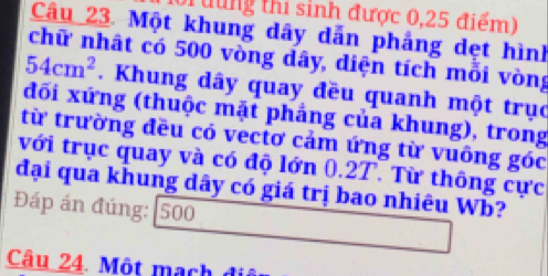 Tưung thi sinh được 0,25 điểm) 
Câu 23. Một khung dây dẫn phẳng dẹt hình 
chữ nhật có 500 vòng dây, diện tích mỗi vòng
54cm^2. Khung dây quay đều quanh một trục 
đối xứng (thuộc mặt phẳng của khung), trong 
từ trường đều có vectơ cảm ứng từ vuông góc 
với trục quay và có độ lớn 0.2T. Từ thông cực 
đại qua khung dây có giá trị bao nhiêu Wb? 
Đáp án đúng: 500
Câu 24. Một mạch đi