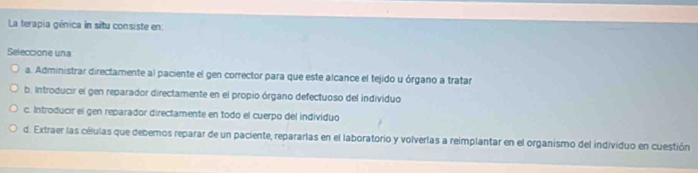 La terapia génica in situ consiste en:
Seleccione una
a. Administrar directamente al paciente el gen corrector para que este alcance el tejido u órgano a tratar
b. Introducir el gen reparador directamente en el propio órgano defectuoso del individuo
c. Introducir el gen reparador directamente en todo el cuerpo del individuo
d. Extraer las células que debemos reparar de un paciente, repararlas en el laboratorio y volverlas a reimplantar en el organismo del individuo en cuestión