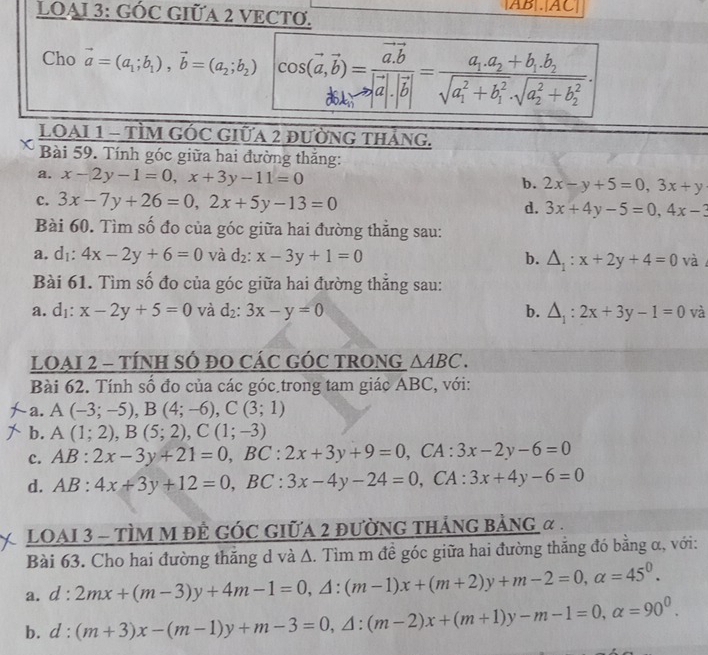 LOAI 3: GÓC GIỮA 2 VECTO. AB|.|AC|
Cho vector a=(a_1;b_1),vector b=(a_2;b_2) cos (vector a,vector b)=frac vector a.vector b|vector a|.|vector b|=frac a_1.a_2+b_1.b_2(sqrt(a_1)^2+b_1^2· sqrt (a_2)^2+b_2^2).
LOAI 1 - TÌM GÓc GIữa 2 đườnG tháng.
Bài 59. Tính góc giữa hai đường thắng:
a. x-2y-1=0,x+3y-11=0
b. 2x-y+5=0,3x+y
c. 3x-7y+26=0,2x+5y-13=0 d. 3x+4y-5=0,4x-3
Bài 60. Tìm số đo của góc giữa hai đường thắng sau:
a. d_1:4x-2y+6=0 và d_2:x-3y+1=0 b. △ _1:x+2y+4=0 và
Bài 61. Tìm số đo của góc giữa hai đường thắng sau:
a. dı: x-2y+5=0 và d_2:3x-y=0 b. △ _1:2x+3y-1=0 và
LOAI 2 - TÍNH SÓ ĐO CÁC GÓC TRONG △ ABC.
Bài 62. Tính số đo của các góc trong tam giác ABC, với:
a. A(-3;-5),B(4;-6),C(3;1)
b. A(1;2),B(5;2),C(1;-3)
c. AB:2x-3y+21=0,BC:2x+3y+9=0 , CA : 3x-2y-6=0
d. AB:4x+3y+12=0,BC:3x-4y-24=0 , CA : 3x+4y-6=0
LOAI 3 - TÌM M đÊ GÓC GIỮA 2 đƯỜNG tHẢNG BảNG α .
Bài 63. Cho hai đường thẳng d và Δ. Tìm m đề góc giữa hai đường thắng đó bằng α, với:
a. d:2mx+(m-3)y+4m-1=0,△ :(m-1)x+(m+2)y+m-2=0,alpha =45^0.
b. d:(m+3)x-(m-1)y+m-3=0,△ :(m-2)x+(m+1)y-m-1=0,alpha =90^0.